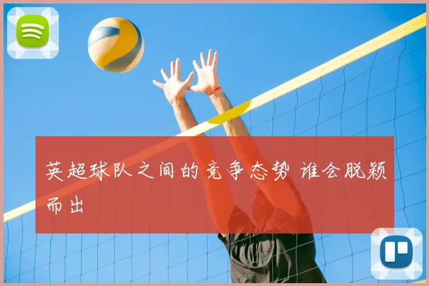 英超球队之间的竞争态势 谁会脱颖而出
