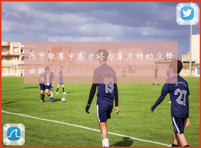 西甲联赛中塞尔塔与莱万特的交锋回顾